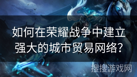 如何在荣耀战争中建立强大的城市贸易网络? 如何在荣耀战争中建立强大的城市贸易网络?
