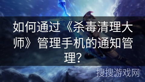 如何通过《杀毒清理大师》管理手机的通知管理？