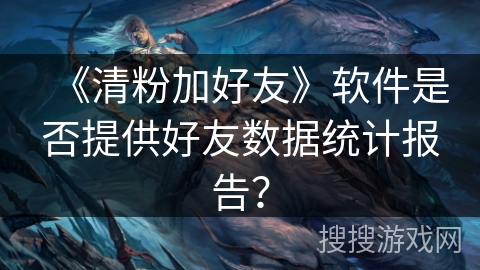 《清粉加好友》软件是否提供好友数据统计报告？