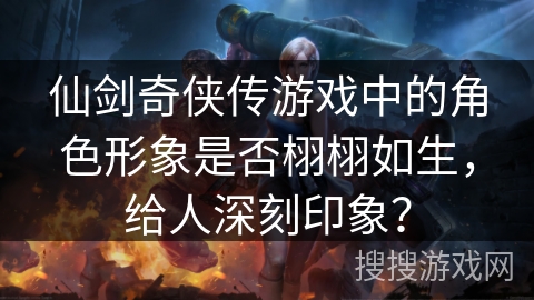 仙剑奇侠传游戏中的角色形象是否栩栩如生，给人深刻印象？