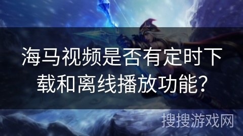 海马视频是否有定时下载和离线播放功能？