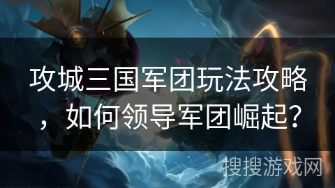 攻城三国军团玩法攻略，如何领导军团崛起？