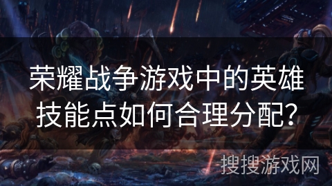荣耀战争游戏中的英雄技能点如何合理分配？