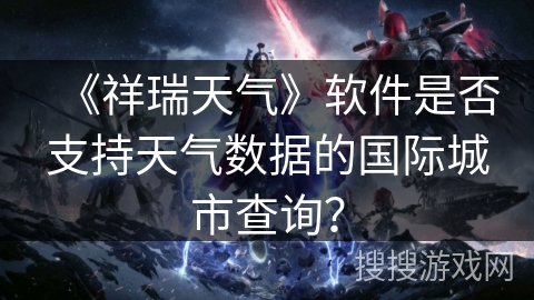 《祥瑞天气》软件是否支持天气数据的国际城市查询? 《祥瑞天气》软件是否支持天气数据的国际城市查询?