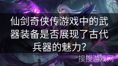仙剑奇侠传游戏中的武器装备是否展现了古代兵器的魅力? 仙剑奇侠传游戏中的武器装备是否展现了古代兵器的魅力?