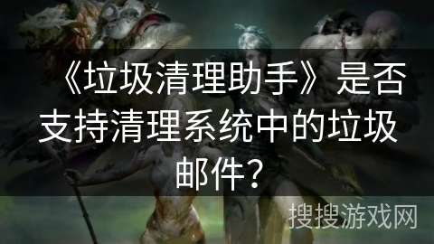 《垃圾清理助手》是否支持清理系统中的垃圾邮件? 《垃圾清理助手》是否支持清理系统中的垃圾邮件?