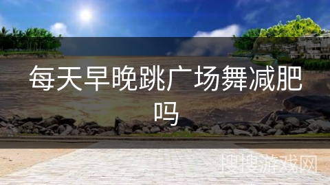 每天早晚跳广场舞减肥吗 每天早晚跳广场舞减肥吗