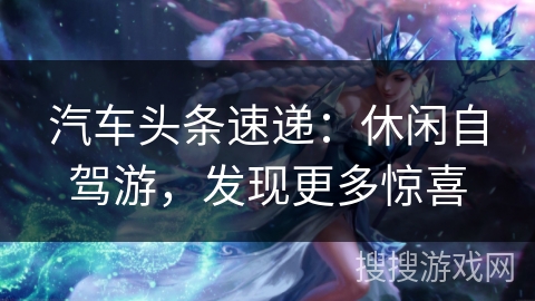 汽车头条速递：休闲自驾游，发现更多惊喜