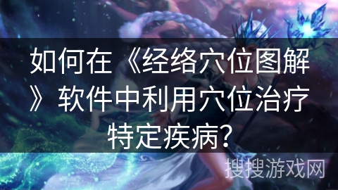 如何在《经络穴位图解》软件中利用穴位治疗特定疾病？