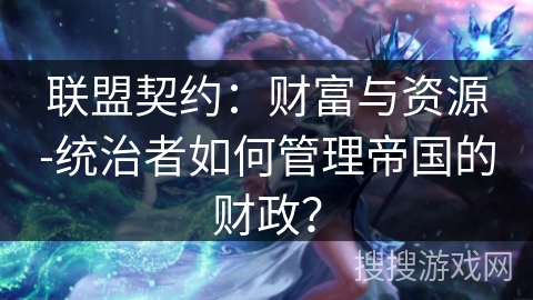 联盟契约:财富与资源-统治者如何管理帝国的财政? 联盟契约:财富与资源-统治者如何管理帝国的财政?