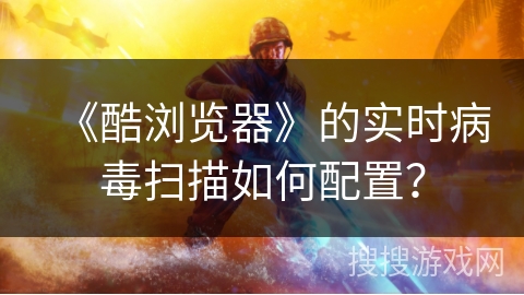 《酷浏览器》的实时病毒扫描如何配置? 《酷浏览器》的实时病毒扫描如何配置?