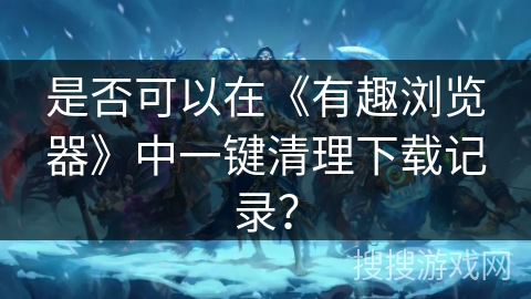 是否可以在《有趣浏览器》中一键清理下载记录? 是否可以在《有趣浏览器》中一键清理下载记录?