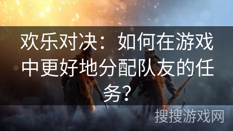 欢乐对决:如何在游戏中更好地分配队友的任务? 欢乐对决:如何在游戏中更好地分配队友的任务?