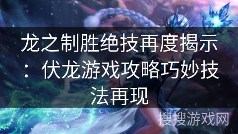 龙之制胜绝技再度揭示：伏龙游戏攻略巧妙技法再现