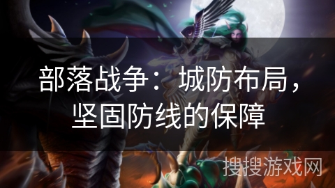 部落战争:城防布局,坚固防线的保障 部落战争:城防布局,坚固防线的保障