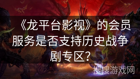 《龙平台影视》的会员服务是否支持历史战争剧专区? 《龙平台影视》的会员服务是否支持历史战争剧专区?