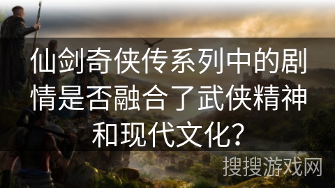 仙剑奇侠传系列中的剧情是否融合了武侠精神和现代文化？