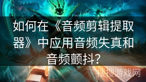 如何在《音频剪辑提取器》中应用音频失真和音频颤抖？