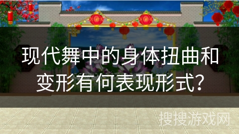 现代舞中的身体扭曲和变形有何表现形式？