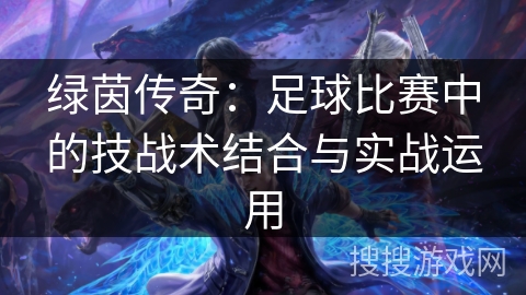 绿茵传奇:足球比赛中的技战术结合与实战运用 绿茵传奇:足球比赛中的技战术结合与实战运用