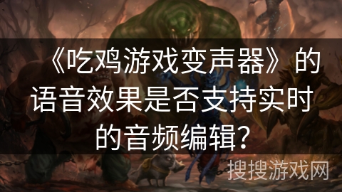 《吃鸡游戏变声器》的语音效果是否支持实时的音频编辑? 《吃鸡游戏变声器》的语音效果是否支持实时的音频编辑?
