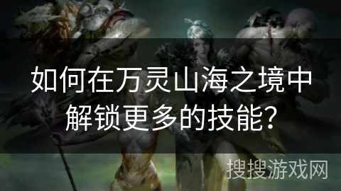 如何在万灵山海之境中解锁更多的技能？