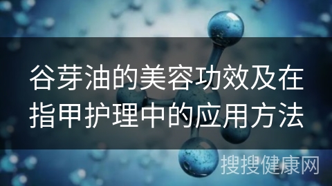 谷芽油的美容功效及在指甲护理中的应用方法