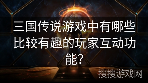 三国传说游戏中有哪些比较有趣的玩家互动功能？