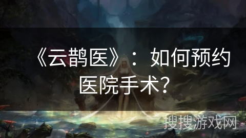《云鹊医》：如何预约医院手术？