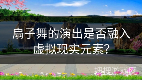 扇子舞的演出是否融入虚拟现实元素？