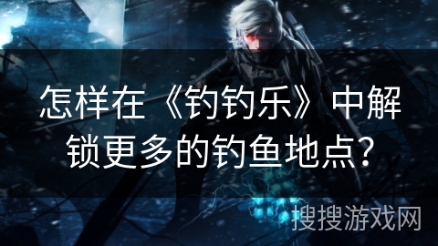 怎样在《钓钓乐》中解锁更多的钓鱼地点？