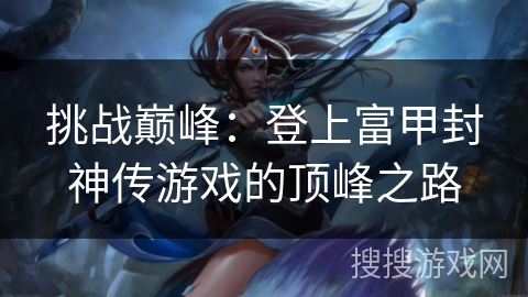 挑战巅峰:登上富甲封神传游戏的顶峰之路 挑战巅峰:登上富甲封神传游戏的顶峰之路