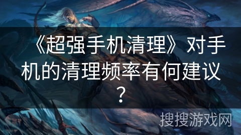 《超强手机清理》对手机的清理频率有何建议? 《超强手机清理》对手机的清理频率有何建议?