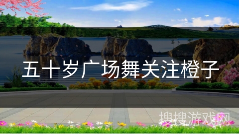 五十岁广场舞关注橙子 五十岁广场舞关注橙子