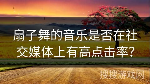 扇子舞的音乐是否在社交媒体上有高点击率？