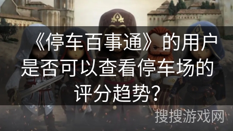 《停车百事通》的用户是否可以查看停车场的评分趋势? 《停车百事通》的用户是否可以查看停车场的评分趋势?