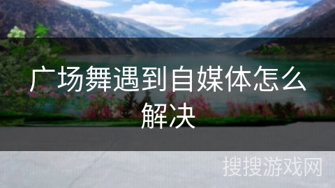 广场舞遇到自媒体怎么解决