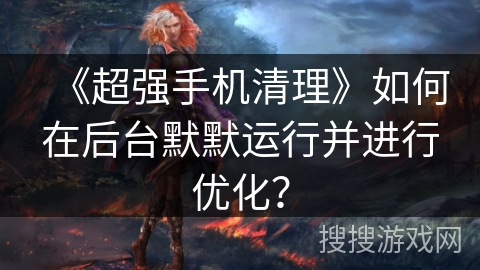 《超强手机清理》如何在后台默默运行并进行优化？