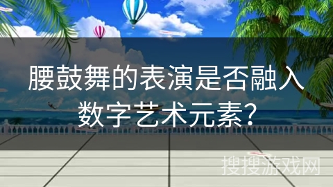 腰鼓舞的表演是否融入数字艺术元素？