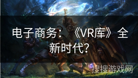 电子商务:《VR库》全新时代? 电子商务:《VR库》全新时代?