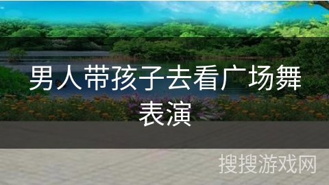 男人带孩子去看广场舞表演