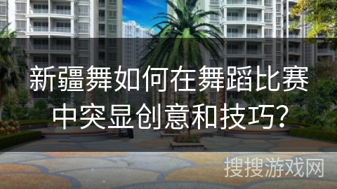 新疆舞如何在舞蹈比赛中突显创意和技巧？