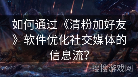 如何通过《清粉加好友》软件优化社交媒体的信息流？