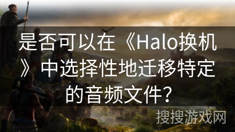 是否可以在《Halo换机》中选择性地迁移特定的音频文件? 是否可以在《Halo换机》中选择性地迁移特定的音频文件?