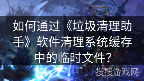 如何通过《垃圾清理助手》软件清理系统缓存中的临时文件? 如何通过《垃圾清理助手》软件清理系统缓存中的临时文件?