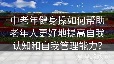 中老年健身操如何帮助老年人更好地提高自我认知和自我管理能力? 中老年健身操如何帮助老年人更好地提高自我认知和自我管理能力?