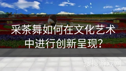 采茶舞如何在文化艺术中进行创新呈现？