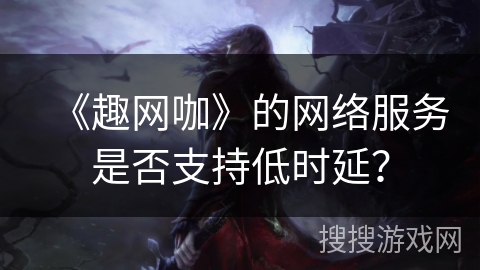 《趣网咖》的网络服务是否支持低时延？