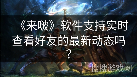 《来啵》软件支持实时查看好友的最新动态吗? 《来啵》软件支持实时查看好友的最新动态吗?