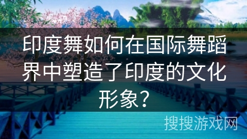 印度舞如何在国际舞蹈界中塑造了印度的文化形象? 印度舞如何在国际舞蹈界中塑造了印度的文化形象?